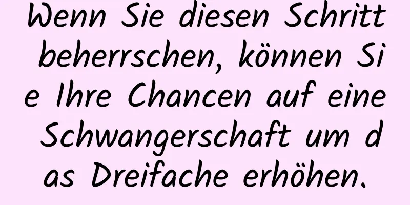 Wenn Sie diesen Schritt beherrschen, können Sie Ihre Chancen auf eine Schwangerschaft um das Dreifache erhöhen.