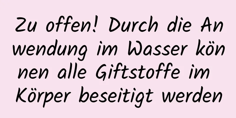 Zu offen! Durch die Anwendung im Wasser können alle Giftstoffe im Körper beseitigt werden