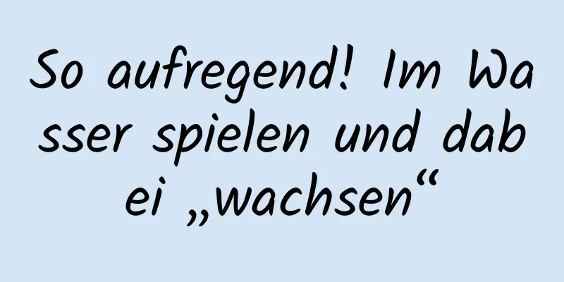 So aufregend! Im Wasser spielen und dabei „wachsen“