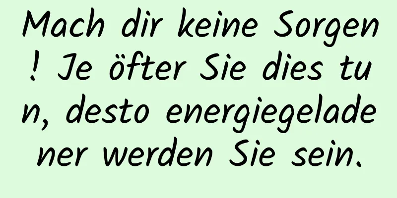 Mach dir keine Sorgen! Je öfter Sie dies tun, desto energiegeladener werden Sie sein.