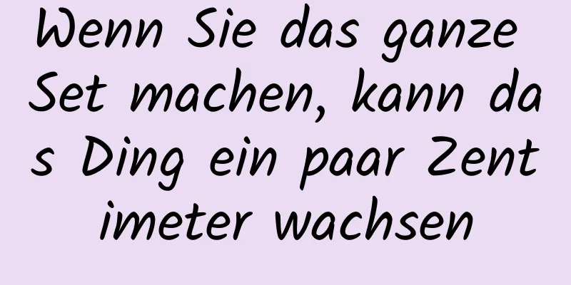 Wenn Sie das ganze Set machen, kann das Ding ein paar Zentimeter wachsen