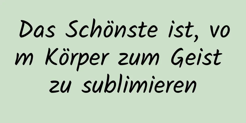 Das Schönste ist, vom Körper zum Geist zu sublimieren