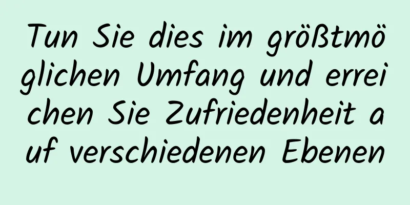 Tun Sie dies im größtmöglichen Umfang und erreichen Sie Zufriedenheit auf verschiedenen Ebenen