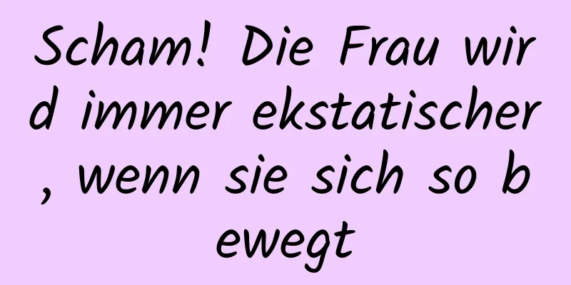 Scham! Die Frau wird immer ekstatischer, wenn sie sich so bewegt