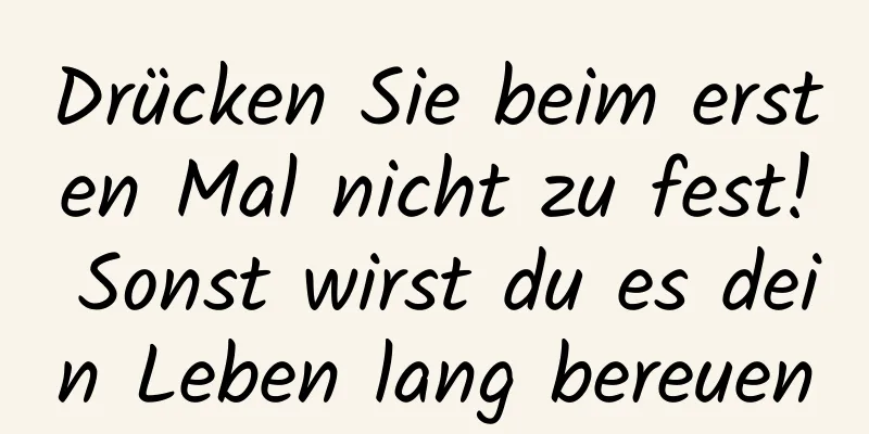 Drücken Sie beim ersten Mal nicht zu fest! Sonst wirst du es dein Leben lang bereuen