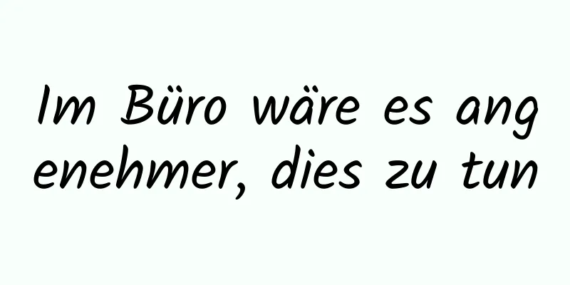 Im Büro wäre es angenehmer, dies zu tun