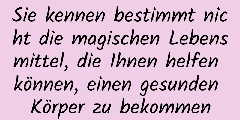 Sie kennen bestimmt nicht die magischen Lebensmittel, die Ihnen helfen können, einen gesunden Körper zu bekommen