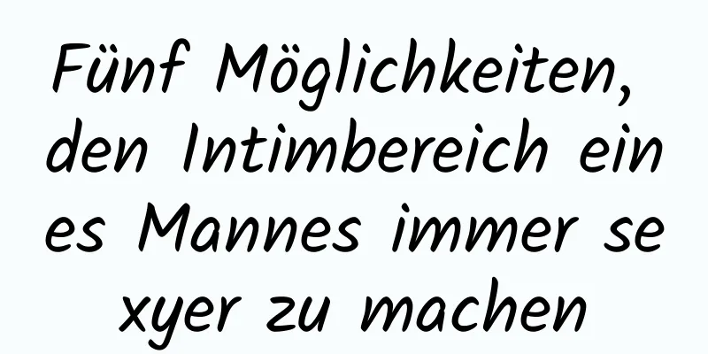 Fünf Möglichkeiten, den Intimbereich eines Mannes immer sexyer zu machen