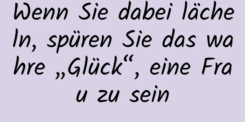 Wenn Sie dabei lächeln, spüren Sie das wahre „Glück“, eine Frau zu sein