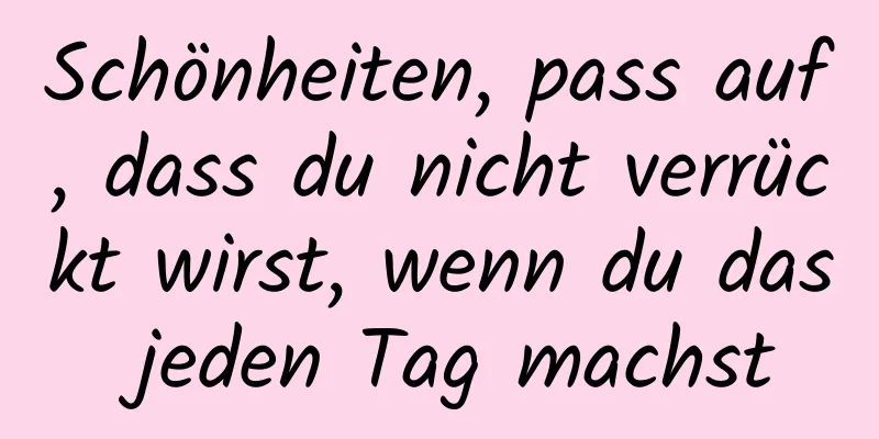 Schönheiten, pass auf, dass du nicht verrückt wirst, wenn du das jeden Tag machst