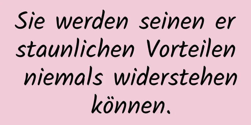 Sie werden seinen erstaunlichen Vorteilen niemals widerstehen können.