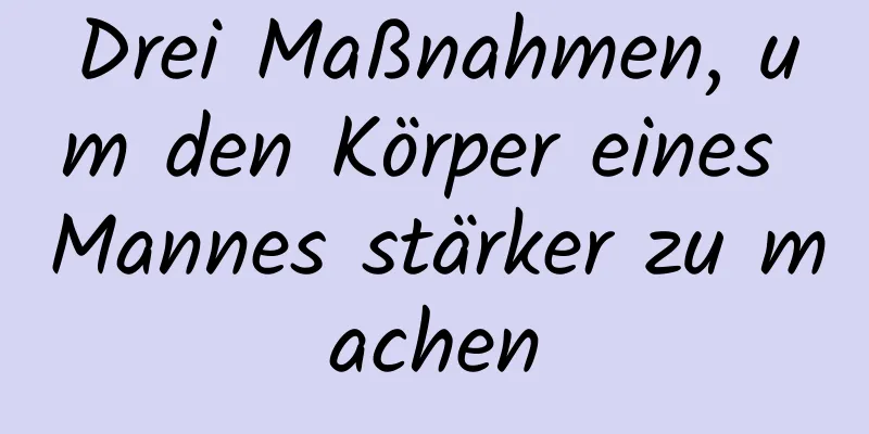 Drei Maßnahmen, um den Körper eines Mannes stärker zu machen