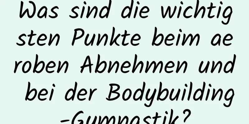 Was sind die wichtigsten Punkte beim aeroben Abnehmen und bei der Bodybuilding-Gymnastik?