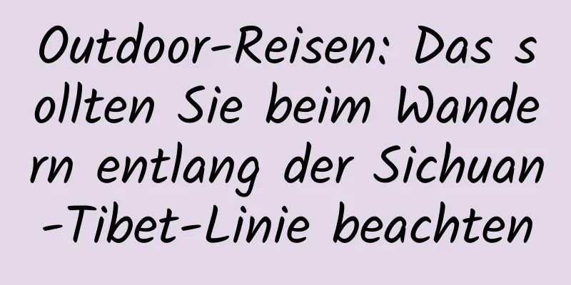 Outdoor-Reisen: Das sollten Sie beim Wandern entlang der Sichuan-Tibet-Linie beachten